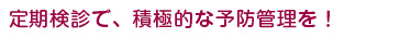 定期検診で、積極的な予防管理を！