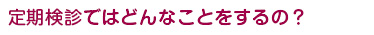 定期検診ではどんなことをするの？