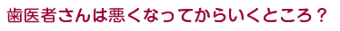 歯医者さんは悪くなってからいくところ？